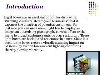 Introduction 
Light boxes are an excellent option for displaying 
stunning visuals related to your business so that it 
captures the attention of potential customers. For 
instance you can use a menu light box to display an 
image, an advertising photograph, current offers or the 
menu to attract customers outside your restaurant. These 
light boxes are backlit and are encase in a unit. Since it is 
backlit, the boxes create a visually stunning impact on 
passers - by even in low ambient lighting conditions, 
thereby glowing vibrantly. 
 