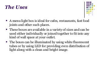 The Uses 
 A menu light box is ideal for cafes, restaurants, fast food 
joints and other such places. 
 These boxes are available in a variety of sizes and can be 
used either individually or joined together to fit into any 
kind of wall space at your outlet. 
 The boxes can be illuminated by using white fluorescent 
tubes or by using LED for providing even distribution of 
light along with a clean and bright image. 
 