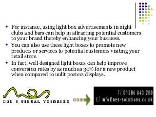  For instance, using light box advertisements in night 
clubs and bars can help in attracting potential customers 
to your brand thereby enhancing your business. 
 You can also use these light boxes to promote new 
products or services to potential customers visiting your 
retail store. 
 In fact, well designed light boxes can help improve 
conversion rates by as much as 30% for a new product 
when compared to unlit posters displays. 
 