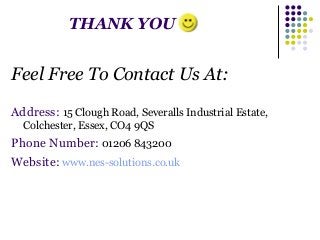 THANK YOU 
Feel Free To Contact Us At: 
Address: 15 Clough Road, Severalls Industrial Estate, 
Colchester, Essex, CO4 9QS 
Phone Number: 01206 843200 
Website: www.nes-solutions.co.uk 
