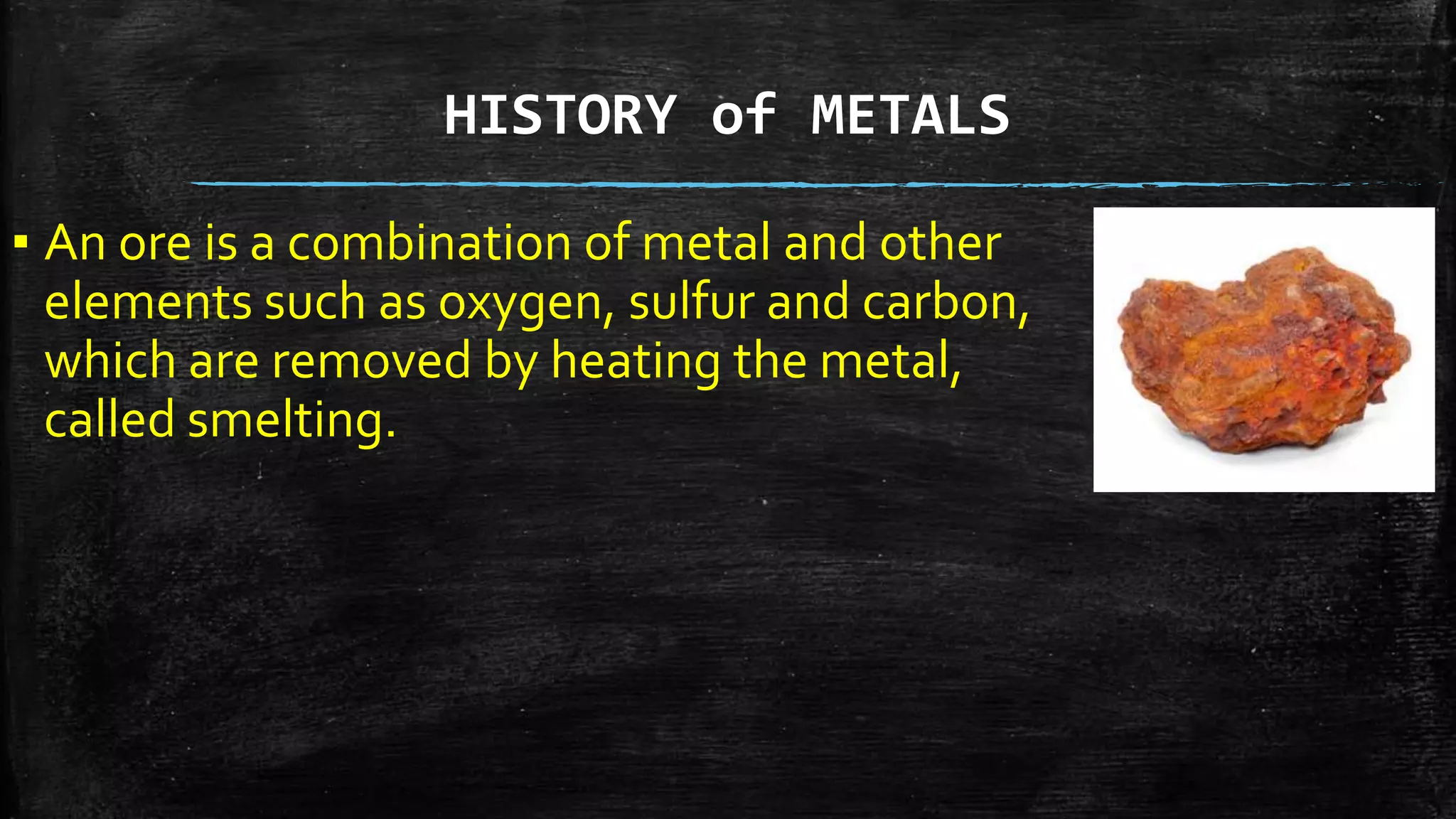 HISTORY of METALS
▪ An ore is a combination of metal and other
elements such as oxygen, sulfur and carbon,
which are removed by heating the metal,
called smelting.
 