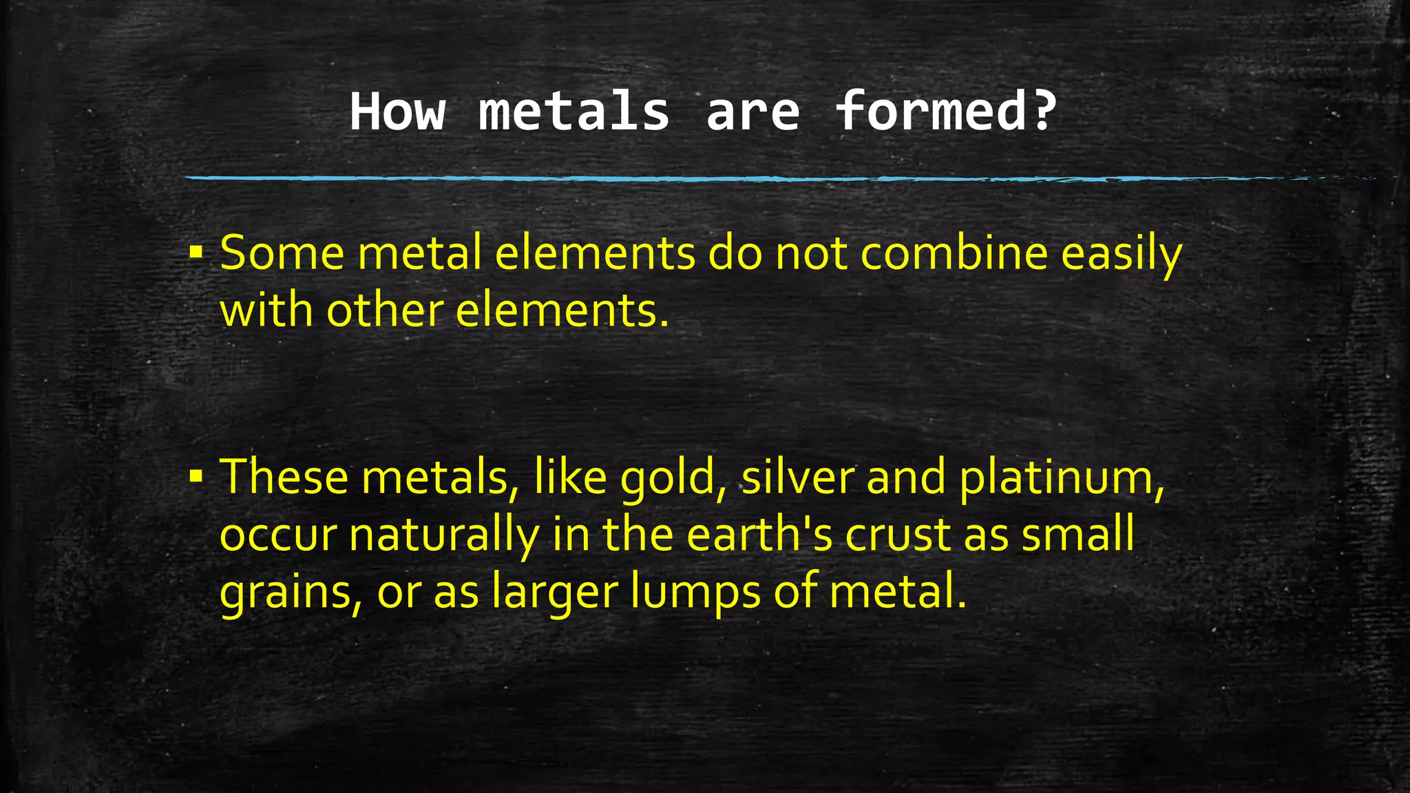 How metals are formed?
▪ Some metal elements do not combine easily
with other elements.
▪ These metals, like gold, silver and platinum,
occur naturally in the earth's crust as small
grains, or as larger lumps of metal.
 