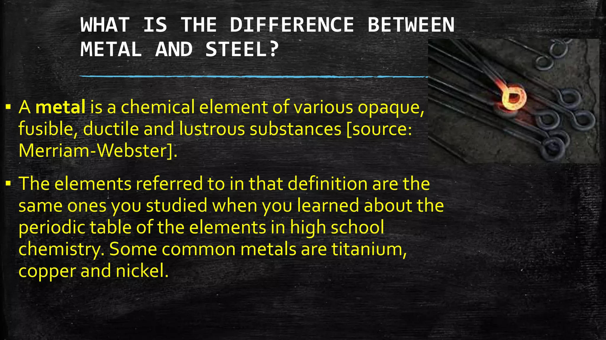WHAT IS THE DIFFERENCE BETWEEN
METAL AND STEEL?
▪ A metal is a chemical element of various opaque,
fusible, ductile and lustrous substances [source:
Merriam-Webster].
▪ The elements referred to in that definition are the
same ones you studied when you learned about the
periodic table of the elements in high school
chemistry. Some common metals are titanium,
copper and nickel.
 