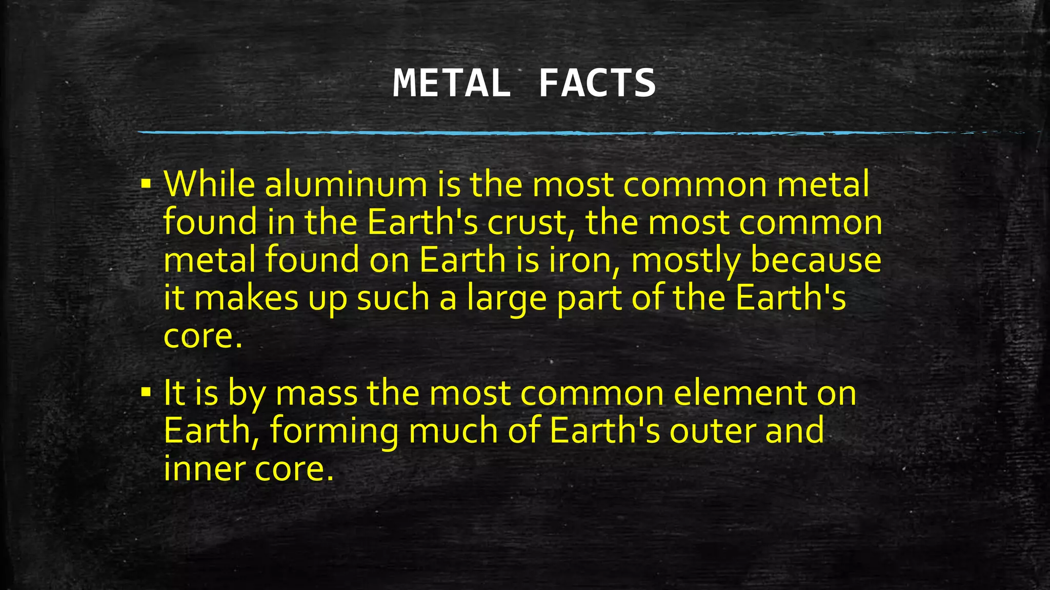 METAL FACTS
▪ While aluminum is the most common metal
found in the Earth's crust, the most common
metal found on Earth is iron, mostly because
it makes up such a large part of the Earth's
core.
▪ It is by mass the most common element on
Earth, forming much of Earth's outer and
inner core.
 