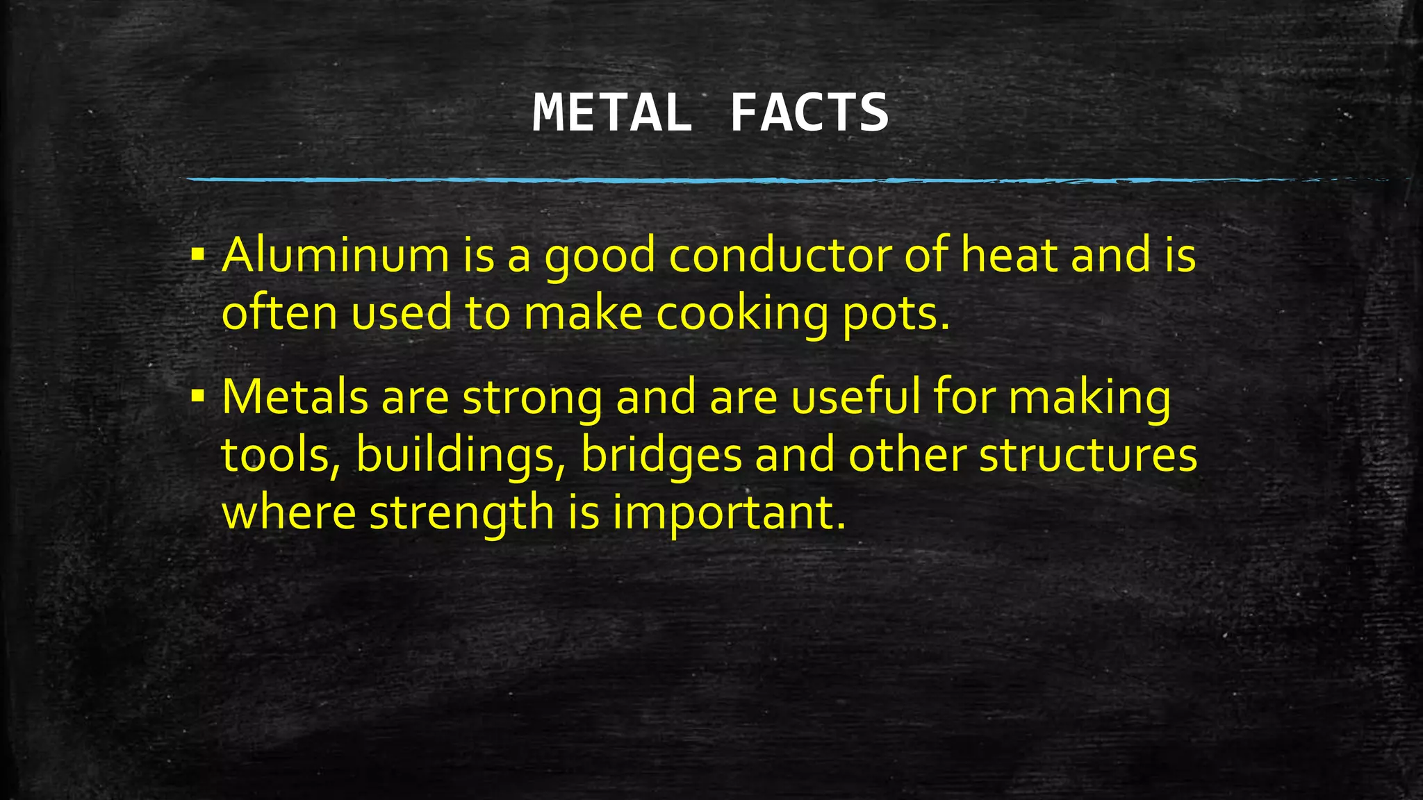 METAL FACTS
▪ Aluminum is a good conductor of heat and is
often used to make cooking pots.
▪ Metals are strong and are useful for making
tools, buildings, bridges and other structures
where strength is important.
 