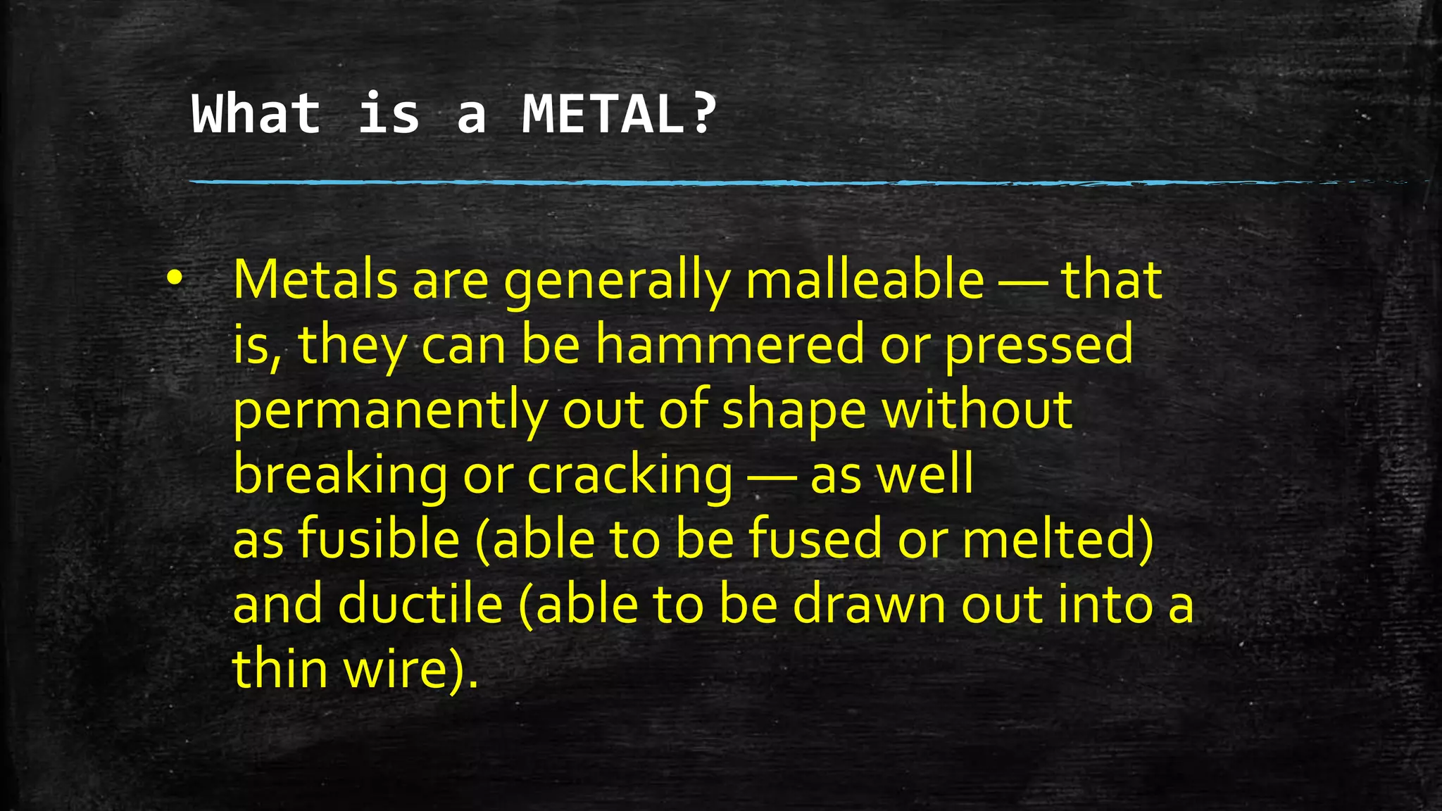 What is a METAL?
• Metals are generally malleable — that
is, they can be hammered or pressed
permanently out of shape without
breaking or cracking — as well
as fusible (able to be fused or melted)
and ductile (able to be drawn out into a
thin wire).
 