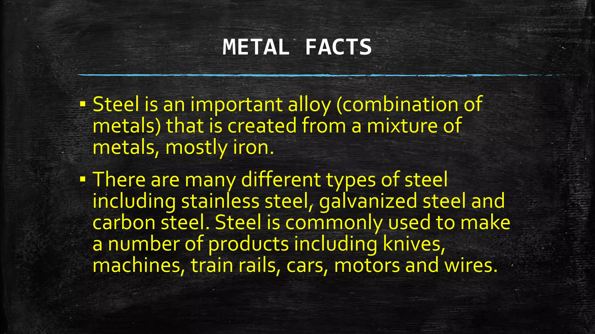 METAL FACTS
▪ Steel is an important alloy (combination of
metals) that is created from a mixture of
metals, mostly iron.
▪ There are many different types of steel
including stainless steel, galvanized steel and
carbon steel. Steel is commonly used to make
a number of products including knives,
machines, train rails, cars, motors and wires.
 