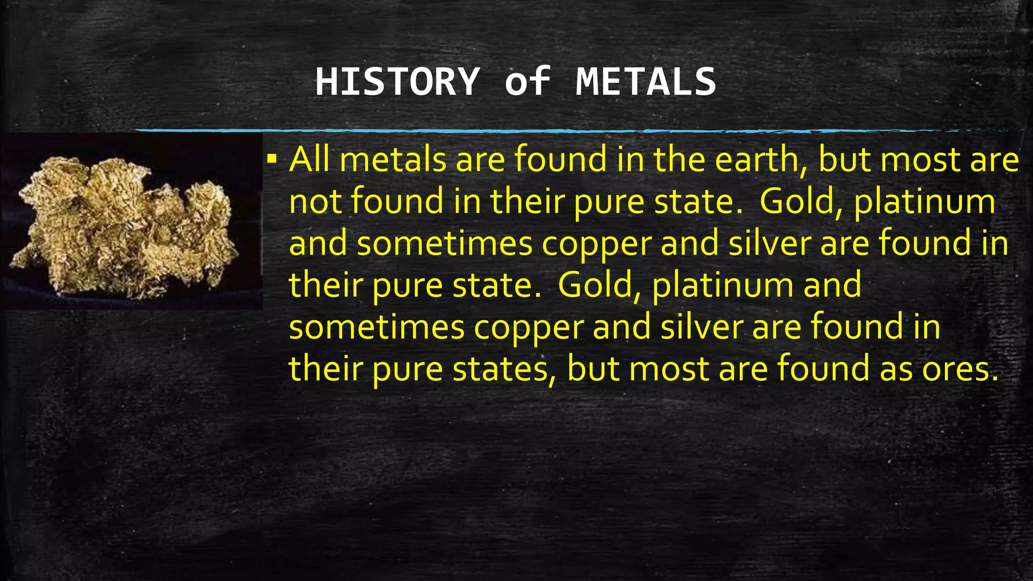 HISTORY of METALS
▪ All metals are found in the earth, but most are
not found in their pure state. Gold, platinum
and sometimes copper and silver are found in
their pure state. Gold, platinum and
sometimes copper and silver are found in
their pure states, but most are found as ores.
 