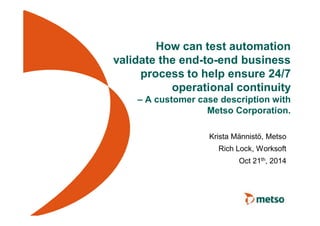 How can test automation 
validate the end-to-end business 
process to help ensure 24/7 
operational continuity 
– A customer case description with 
Metso Corporation. 
Krista Männistö, Metso 
Rich Lock, Worksoft 
Oct 21th, 2014 
 