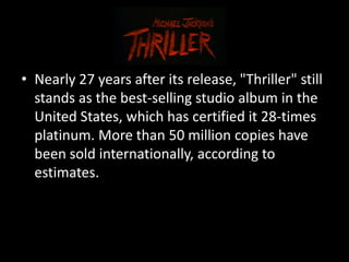 • Nearly 27 years after its release, "Thriller" still
  stands as the best-selling studio album in the
  United States, which has certified it 28-times
  platinum. More than 50 million copies have
  been sold internationally, according to
  estimates.
 