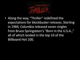 • Along the way, "Thriller" redefined the
  expectations for blockbuster releases. Starting
  in 1984, Columbia released seven singles
  from Bruce Springsteen's "Born in the U.S.A.,"
  all of which landed in the top 10 of the
  Billboard Hot 100.
 