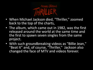 • When Michael Jackson died, "Thriller," zoomed
  back to the top of the charts,
• The album, which came out in 1982, was the first
  released around the world at the same time and
  the first to spawn seven singles from the same
  project.
• With such groundbreaking videos as "Billie Jean,"
  "Beat It" and, of course, "Thriller," Jackson also
  changed the face of MTV and videos forever.
 