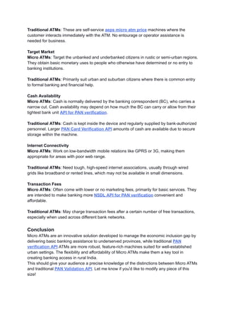 Traditional ATMs: These are self-service aeps micro atm price machines where the
customer interacts immediately with the ATM. No entourage or operator assistance is
needed for business.
Target Market
Micro ATMs: Target the unbanked and underbanked citizens in rustic or semi-urban regions.
They obtain basic monetary uses to people who otherwise have determined or no entry to
banking institutions.
Traditional ATMs: Primarily suit urban and suburban citizens where there is common entry
to formal banking and financial help.
Cash Availability
Micro ATMs: Cash is normally delivered by the banking correspondent (BC), who carries a
narrow cut. Cash availability may depend on how much the BC can carry or allow from their
tightest bank unit API for PAN verification.
Traditional ATMs: Cash is kept inside the device and regularly supplied by bank-authorized
personnel. Larger PAN Card Verification API amounts of cash are available due to secure
storage within the machine.
Internet Connectivity
Micro ATMs: Work on low-bandwidth mobile relations like GPRS or 3G, making them
appropriate for areas with poor web range.
Traditional ATMs: Need tough, high-speed internet associations, usually through wired
grids like broadband or rented lines, which may not be available in small dimensions.
Transaction Fees
Micro ATMs: Often come with lower or no marketing fees, primarily for basic services. They
are intended to make banking more NSDL API for PAN verification convenient and
affordable.
Traditional ATMs: May charge transaction fees after a certain number of free transactions,
especially when used across different bank networks.
Conclusion
Micro ATMs are an innovative solution developed to manage the economic inclusion gap by
delivering basic banking assistance to underserved provinces, while traditional PAN
verification API ATMs are more robust, feature-rich machines suited for well-established
urban settings. The flexibility and affordability of Micro ATMs make them a key tool in
creating banking access in rural India.
This should give your audience a precise knowledge of the distinctions between Micro ATMs
and traditional PAN Validation API. Let me know if you'd like to modify any piece of this
size!
 