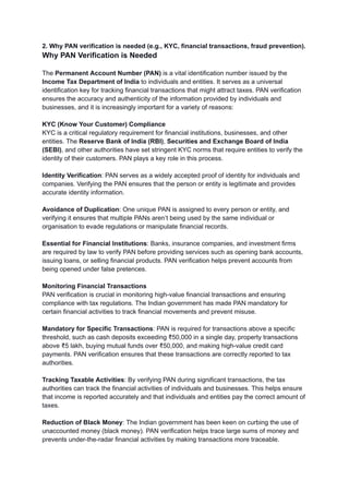 2. Why PAN verification is needed (e.g., KYC, financial transactions, fraud prevention).
Why PAN Verification is Needed
The Permanent Account Number (PAN) is a vital identification number issued by the
Income Tax Department of India to individuals and entities. It serves as a universal
identification key for tracking financial transactions that might attract taxes. PAN verification
ensures the accuracy and authenticity of the information provided by individuals and
businesses, and it is increasingly important for a variety of reasons:
KYC (Know Your Customer) Compliance
KYC is a critical regulatory requirement for financial institutions, businesses, and other
entities. The Reserve Bank of India (RBI), Securities and Exchange Board of India
(SEBI), and other authorities have set stringent KYC norms that require entities to verify the
identity of their customers. PAN plays a key role in this process.
Identity Verification: PAN serves as a widely accepted proof of identity for individuals and
companies. Verifying the PAN ensures that the person or entity is legitimate and provides
accurate identity information.
Avoidance of Duplication: One unique PAN is assigned to every person or entity, and
verifying it ensures that multiple PANs aren’t being used by the same individual or
organisation to evade regulations or manipulate financial records.
Essential for Financial Institutions: Banks, insurance companies, and investment firms
are required by law to verify PAN before providing services such as opening bank accounts,
issuing loans, or selling financial products. PAN verification helps prevent accounts from
being opened under false pretences.
Monitoring Financial Transactions
PAN verification is crucial in monitoring high-value financial transactions and ensuring
compliance with tax regulations. The Indian government has made PAN mandatory for
certain financial activities to track financial movements and prevent misuse.
Mandatory for Specific Transactions: PAN is required for transactions above a specific
threshold, such as cash deposits exceeding ₹50,000 in a single day, property transactions
above ₹5 lakh, buying mutual funds over ₹50,000, and making high-value credit card
payments. PAN verification ensures that these transactions are correctly reported to tax
authorities.
Tracking Taxable Activities: By verifying PAN during significant transactions, the tax
authorities can track the financial activities of individuals and businesses. This helps ensure
that income is reported accurately and that individuals and entities pay the correct amount of
taxes.
Reduction of Black Money: The Indian government has been keen on curbing the use of
unaccounted money (black money). PAN verification helps trace large sums of money and
prevents under-the-radar financial activities by making transactions more traceable.
 