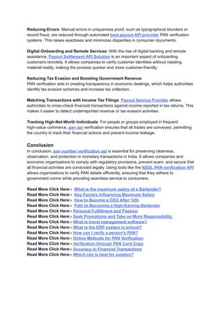 Reducing Errors: Manual errors in uniqueness proof, such as typographical blunders or
record fraud, are reduced through automated best payout API provider PAN verification
systems. This raises exactness and minimizes disparities in consumer documents.
Digital Onboarding and Remote Services: With the rise of digital banking and remote
assistance, Payout Settlement API Solution is an important aspect of onboarding
customers remotely. It allows companies to verify customer identities without needing
material reality, making the process quicker and more customer-friendly.
Reducing Tax Evasion and Boosting Government Revenue
PAN verification aids in creating transparency in economic dealings, which helps authorities
identify tax evasion schemes and increase tax collection.
Matching Transactions with Income Tax Filings: Payout Service Provider allows
authorities to cross-check financial transactions against income reported in tax returns. This
makes it easier to detect underreported revenue or tax evasion activities.
Tracking High-Net-Worth Individuals: For people or groups employed in frequent
high-value commerce, pan api verification ensures that all trades are conveyed, permitting
the country to track their financial actions and prevent income leakage.
Conclusion
In conclusion, pan number verification api is essential for preserving clearness,
observation, and protection in monetary transactions in India. It allows companies and
economic organisations to comply with regulatory provisions, prevent scam, and secure that
all financial activities are conducted legally. Using tools like the NSDL PAN verification API
allows organisations to verify PAN details efficiently, ensuring that they adhere to
government norms while providing seamless service to consumers.
Read More Click Here:- What is the maximum salary of a Bartender?
Read More Click Here:- Key Factors Influencing Maximum Salary
Read More Click Here:- How to Become a CEO After 12th
Read More Click Here:- Path to Becoming a High-Earning Bartender
Read More Click Here:- Personal Fulfillment and Passion
Read More Click Here:- Seek Promotions and Take on More Responsibility:
Read More Click Here:- What is travel management software?
Read More Click Here:- What is the ERP system in school?
Read More Click Here:- How can I verify a person's PAN?
Read More Click Here:- Online Methods for PAN Verification
Read More Click Here:- Verification through PAN Card Copy
Read More Click Here:- Accuracy in Financial Transactions
Read More Click Here:- Which city is best for aviation?
 