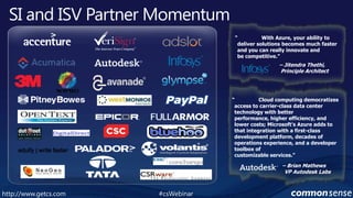 SI and ISV Partner Momentum“	With Azure, your ability to deliver solutions becomes much faster and you can really innovate and be competitive.”– Jitendra Thethi,Principle Architect“	Cloud computing democratizes access to carrier-class data center technology with better performance, higher efficiency, and lower costs; Microsoft’s Azure adds to that integration with a first-class development platform, decades of operations experience, and a developer toolbox of customizable services.” eduify | write faster– Brian Mathews  VP Autodesk Labs#csWebinarhttp://www.getcs.com	