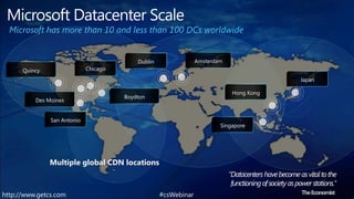 Microsoft Datacenter ScaleMicrosoft has more than 10 and less than 100 DCs worldwideAmsterdamDublinChicagoQuincyJapanHong KongBoydtonDes MoinesSan AntonioSingaporeMultiple global CDN locations "Datacenters have become as vital to the                                                      functioning of society as power stations."  The Economist #csWebinarhttp://www.getcs.com	