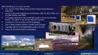 We’re building to run your services12+ Carrier-Class Mega Data Centers Supporting Enterprise SolutionsFocus on Security (CybertrustCertification, SAS 70, ISO 27001, US + EU Safe Harbor and ITAR)2nd largest network in the world (Microsoft is #3 on the Knodes Index – The other 9 Top 10 are Telecom Carriers)Localized in 50 countries and 99 languagesGen 3 Data Centers Online in Dublin and ChicagoTypically size of 12 football fields under one roofFocus on Environmental Sustainability#csWebinarhttp://www.getcs.com	