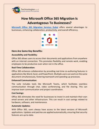 How Microsoft Office 365 Migration Is
Advantageous To Businesses?
Microsoft Office 365 Migration Services Dubai offers several advantages to
businesses, enhancing collaboration, productivity, and overall efficiency.
Here Are Some Key Benefits:
Accessibility and Flexibility:
Office 365 allows users to access their documents and applications from anywhere
with an internet connection. This promotes flexibility and remote work, enabling
employees to be productive even when not in the office.
Real-Time Collaboration:
Office 365 enhances collaboration by providing real-time co-authoring features in
applications like Word, Excel, and PowerPoint. Multiple users can work on the same
document simultaneously, fostering teamwork and speeding up processes.
Enhanced Communication:
The suite includes tools like Microsoft Teams, which facilitates seamless
communication through chat, video conferencing, and file sharing. This can
improve team communication and project coordination.
Cost Savings:
Office 365 eliminates the need for businesses to invest in and maintain their own
email servers and other infrastructure. This can result in cost savings related to
hardware, software, and maintenance.
Automatic Updates:
With Office 365, users always have access to the latest versions of Microsoft
applications. Updates and patches are applied automatically, ensuring that security
features are up-to-date.
 