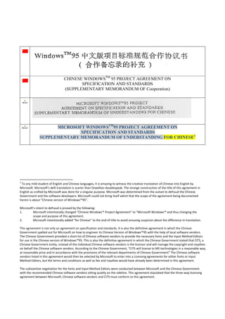 CHINESE WINDOWSTM 95 PROJECT AGREEMENT ON
                                                        SPECIFICATION AND STANDARDS
                                                 (SUPPLEMENTARY MEMORANDUM OF Cooperation)




                            MICROSOFT WINDOWSTM95 PROJECT AGREEMENT ON
                                    SPECIFICATION AND STANDARDS
                      SUPPLEMENTARY MEMORANDUM OF UNDERSTANDING FOR CHINESE1

 




                                                            
1
   To any mild student of English and Chinese languages, it is amazing to witness the creative translation of Chinese into English by 
Microsoft. Microsoft’s deft translation is scarier than Orwellian doublespeak. The strange construction of the title of this agreement in 
English as crafted by Microsoft was done for a singular purpose. Microsoft was determined from the outset to defraud the Chinese 
Government and the software developers. Microsoft could not bring itself admit that the scope of the agreement being documented 
herein is about “Chinese version of Windows™95”.  
 
Microsoft’s intent to defraud is proved by the following: 
1.         Microsoft intentionally changed “Chinese Windows™ Project Agreement” to “Microsoft Windows™ and thus changing the 
           scope and purpose of this agreement. 
2.         Microsoft intentionally added “for Chinese” to the end of title to avoid arousing suspicion about the difference in translation. 
 
This agreement is not only an agreement on specification and standards. It is also the definitive agreement in which the Chinese 
Government spelled out for Microsoft on how to engineer its Chinese Version of Windows™95 with the help of local software vendors. 
The Chinese Government provided a short list of Chinese software vendors to provide the necessary fonts and the Input Method Editors 
for use in the Chinese version of Windows™95. This is also the definitive agreement in which the Chinese Government stated that CITS, a 
Chinese Government entity, instead of the individual Chinese software vendors is the licensor and will manage the copyright and royalties 
on behalf the Chinese software vendors. According to the Chinese Government, “CITS will license to MS technologies in a reasonable way, 
at reasonable price and in accordance with the provisions of the relevant departments of Chinese Government” The Chinese software 
vendors listed in this agreement would then be selected by Microsoft to enter into a Licensing agreements for either fonts or Input 
Method Editors, but the terms and conditions as well as fee and royalties would have already been determined in this agreement. 
 
The substantive negotiation for the fonts and Input Method Editors were conducted between Microsoft and the Chinese Government 
with the recommended Chinese software vendors sitting quietly on the sideline. This agreement stipulated that the three‐way licensing 
agreement between Microsoft, Chinese software vendors and CITS must conform to this agreement. 
 