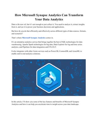 How Microsoft Synapse Analytics Can Transform
Your Data Analytics
Data is the new oil, but it’s not enough to just collect it. You need to analyze it, extract insights
from it, and use it to power your business decisions and applications.
But how do you do that efficiently and effectively across different types of data sources, formats,
and scenarios?
That’s where Microsoft Synapse Analytics comes in.
It’s an enterprise analytics service that brings together the best of SQL technologies for data
warehousing, Apache Spark technologies for big data, Data Explorer for log and time series
analytics, and Pipelines for data integration and ETL/ELT.
It also integrates with other Azure services such as Power BI, CosmosDB, and AzureML to
enable end-to-end analytics solutions.
In this article, I’ll show you some of the key features and benefits of Microsoft Synapse
Analytics and how it can help you accelerate time to insight across your data landscape.
 