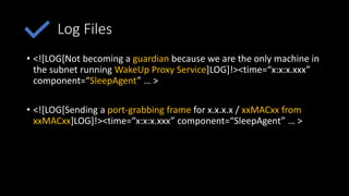 Log Files
• <![LOG[Not becoming a guardian because we are the only machine in
the subnet running WakeUp Proxy Service]LOG]!><time=“x:x:x.xxx”
component=“SleepAgent” … >
• <![LOG[Sending a port-grabbing frame for x.x.x.x / xxMACxx from
xxMACxx]LOG]!><time=“x:x:x.xxx” component=“SleepAgent” … >
 