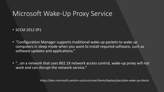 Microsoft Wake-Up Proxy Service
• SCCM 2012 SP1
• “Configuration Manager supports traditional wake-up packets to wake up
computers in sleep mode when you want to install required software, such as
software updates and applications.”
• “…on a network that uses 802.1X network access control, wake-up proxy will not
work and can disrupt the network service.”
https://docs.microsoft.com/en-us/sccm/core/clients/deploy/plan/plan-wake-up-clients
 