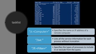 tasklist
• Specifies the name or IP address of a
remote computer“/s <Computer>”
• Lists all the service information for each
process without truncation“/svc ”
• Specifies the types of processes to include
in or exclude from the query“/fi <Filter>”
 