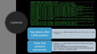 tcpdump
•“tcpdump –nn –c 1000 | awk ‘{print $3}’ | cut –d. –f1-4 | sort –n | uniq
–c | sort –nr”
Top talkers after
1,000 packets:
•“tcpdump –n –A –s0 port http or port ftp or port smtp or port imap or
port pop3 | egrep –I
‘pass=|pwd=|log=|login=|user=|username=|pw=|passw=
|passwd=|password=|pass:|user:|username:|password:|login:|pass
|user ‘ –color=auto --line-buffered –B20”
Clear text
protocol
passwords:
 