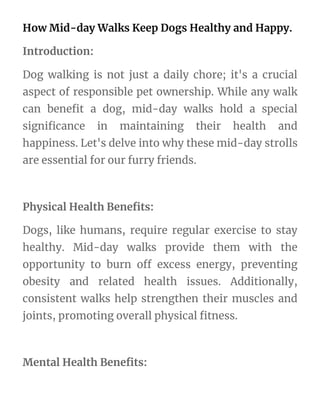 How Mid-day Walks Keep Dogs Healthy and Happy.
Introduction:
Dog walking is not just a daily chore; it's a crucial
aspect of responsible pet ownership. While any walk
can benefit a dog, mid-day walks hold a special
significance in maintaining their health and
happiness. Let's delve into why these mid-day strolls
are essential for our furry friends.
Physical Health Benefits:
Dogs, like humans, require regular exercise to stay
healthy. Mid-day walks provide them with the
opportunity to burn off excess energy, preventing
obesity and related health issues. Additionally,
consistent walks help strengthen their muscles and
joints, promoting overall physical fitness.
Mental Health Benefits:
 