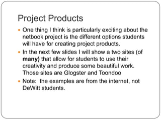 Project ProductsOne thing I think is particularly exciting about the netbook project is the different options students will have for creating project products.  In the next few slides I will show a two sites (of many) that allow for students to use their creativity and produce some beautiful work.  Those sites are Glogster and ToondooNote:  the examples are from the internet, not DeWitt students.