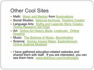 Other Cool SitesMath:  Mean and Median from IlluminationsSocial Studies:  National Archives, Timeline CreatorLanguage Arts:  Myths and Legends Story Creator, Online Research Aid DiigoArt:  Online Art History Book, Livebrush:  Online DrawingMusic:  The Science of Music, SoundnationScience:  Human Impact Maps, Exploratorium:  Online Science MuseumI have gathered education-related websites and shared them with staff.  If you are interested, you can see them here:  www.delicious.com/mrshodges