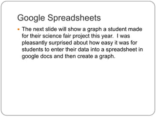 Google SpreadsheetsThe next slide will show a graph a student made for their science fair project this year.  I was pleasantly surprised about how easy it was for students to enter their data into a spreadsheet in google docs and then create a graph.  