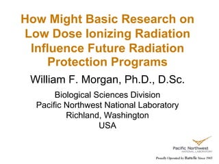 How Might Basic Research on
Low Dose Ionizing Radiation
Influence Future Radiation
Protection Programs
William F. Morgan, Ph.D., D.Sc.
Biological Sciences Division
Pacific Northwest National Laboratory
Richland, Washington
USA
 