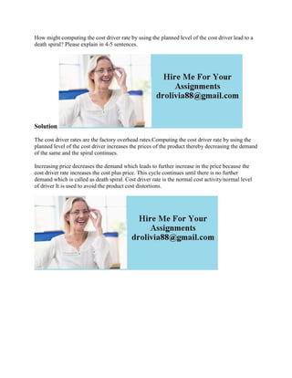 How might computing the cost driver rate by using the planned level of the cost driver lead to a
death spiral? Please explain in 4-5 sentences.
Solution
The cost driver rates are the factory overhead rates.Computing the cost driver rate by using the
planned level of the cost driver increases the prices of the product thereby decreasing the demand
of the same and the spiral continues.
Increasing price decreases the demand which leads to further increase in the price because the
cost driver rate increases the cost plus price. This cycle continues until there is no further
demand which is called as death spiral. Cost driver rate is the normal cost activity/normal level
of driver It is used to avoid the product cost distortions.
 