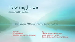 How might we
Have a healthy lifestyle
Gian Course: AN Introduction to Design Thinking
By
Abhijith Prasenan, NIFT Kannur
Ayush Pandey, NIT Silchar
Esham Chatterjee, University of Calcutta
Instructor
Dr. Gavin Melles
Swinburne University of Technology
 