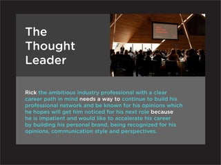 The
Thought
Leader

Rick the ambitious industry professional with a clear
career path in mind needs a way to continue to build his
professional network and be known for his opinions which
he hopes will get him noticed for his next role because
he is impatient and would like to accelerate his career
by building his personal brand, being recognized for his
opinions, communication style and perspectives.
 