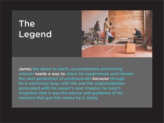 The
Legend


James the down to earth, accomplished advertising
veteran needs a way to share his experiences and mentor
the next generation of professionals because though
he is extremely busy with life and the responsibilities
associated with his career’s next chapter, he hasn’t
forgotten that it was the advice and guidance of his
mentors that got him where he is today.
 