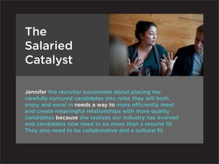 The
Salaried
Catalyst

Jennifer the recruiter passionate about placing her
carefully nurtured candidates into roles they will both
enjoy and excel in needs a way to more efficiently meet
and create meaningful relationships with more quality
candidates because she realizes our industry has evolved
and candidates now need to be more than a resume fit.
They also need to be collaborative and a cultural fit.
 