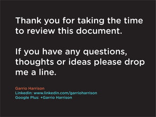 Thank you for taking the time
to review this document.

If you have any questions,
thoughts or ideas please drop
me a line.
Garrio Harrison
Linkedin: www.linkedin.com/garrioharrison
Google Plus: +Garrio Harrison
 