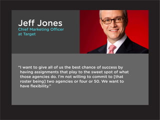 Jeff Jones
Chief Marketing Officer
at Target




“ want to give all of us the best chance of success by
 I
 having assignments that play to the sweet spot of what
 those agencies do. I’m not willing to commit to [that
 roster being] two agencies or four or 50. We want to
 have flexibility.”
 