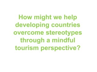 How might we help
developing countries
overcome stereotypes
through a mindful
tourism perspective?
 