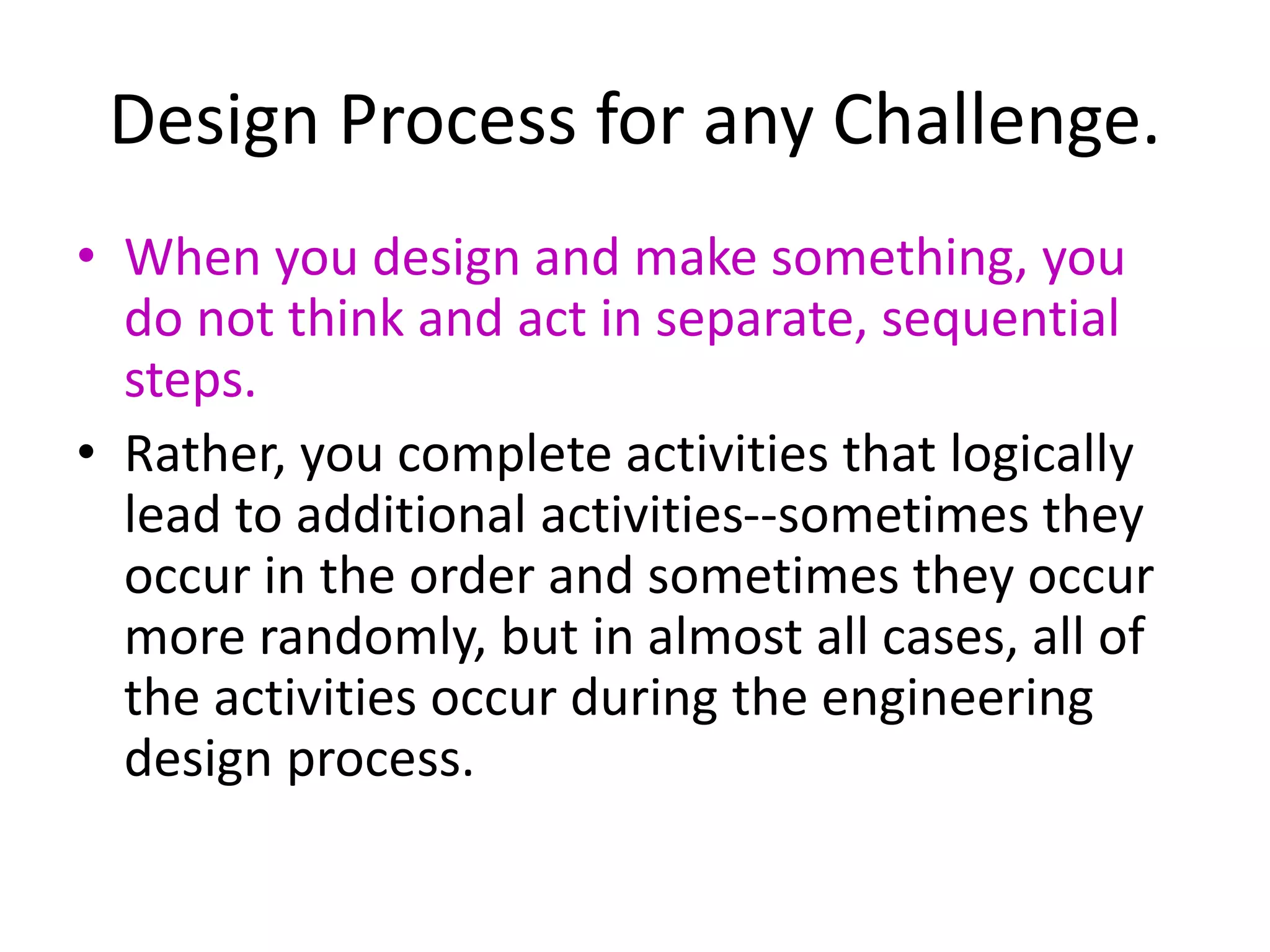 Design Process for any Challenge.
• When you design and make something, you
do not think and act in separate, sequential
steps.
• Rather, you complete activities that logically
lead to additional activities--sometimes they
occur in the order and sometimes they occur
more randomly, but in almost all cases, all of
the activities occur during the engineering
design process.
 