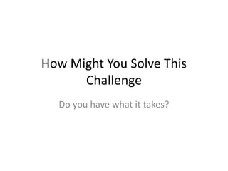How Might You Solve This
Challenge
Do you have what it takes?
 