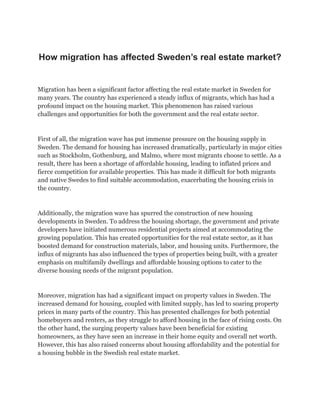 How migration has affected Sweden’s real estate market?
Migration has been a significant factor affecting the real estate market in Sweden for
many years. The country has experienced a steady influx of migrants, which has had a
profound impact on the housing market. This phenomenon has raised various
challenges and opportunities for both the government and the real estate sector.
First of all, the migration wave has put immense pressure on the housing supply in
Sweden. The demand for housing has increased dramatically, particularly in major cities
such as Stockholm, Gothenburg, and Malmo, where most migrants choose to settle. As a
result, there has been a shortage of affordable housing, leading to inflated prices and
fierce competition for available properties. This has made it difficult for both migrants
and native Swedes to find suitable accommodation, exacerbating the housing crisis in
the country.
Additionally, the migration wave has spurred the construction of new housing
developments in Sweden. To address the housing shortage, the government and private
developers have initiated numerous residential projects aimed at accommodating the
growing population. This has created opportunities for the real estate sector, as it has
boosted demand for construction materials, labor, and housing units. Furthermore, the
influx of migrants has also influenced the types of properties being built, with a greater
emphasis on multifamily dwellings and affordable housing options to cater to the
diverse housing needs of the migrant population.
Moreover, migration has had a significant impact on property values in Sweden. The
increased demand for housing, coupled with limited supply, has led to soaring property
prices in many parts of the country. This has presented challenges for both potential
homebuyers and renters, as they struggle to afford housing in the face of rising costs. On
the other hand, the surging property values have been beneficial for existing
homeowners, as they have seen an increase in their home equity and overall net worth.
However, this has also raised concerns about housing affordability and the potential for
a housing bubble in the Swedish real estate market.
 