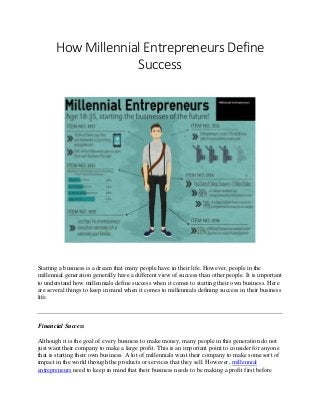 How Millennial Entrepreneurs Define
Success
Starting a business is a dream that many people have in their life. However, people in the
millennial generation generally have a different view of success than other people. It is important
to understand how millennials define success when it comes to starting their own business. Here
are several things to keep in mind when it comes to millennials defining success in their business
life.
Financial Success
Although it is the goal of every business to make money, many people in this generation do not
just want their company to make a large profit. This is an important point to consider for anyone
that is starting their own business. A lot of millennials want their company to make some sort of
impact in the world through the products or services that they sell. However, millennial
entrepreneurs need to keep in mind that their business needs to be making a profit first before
 