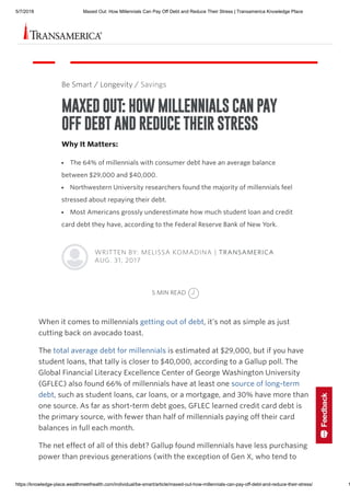 5/7/2018 Maxed Out: How Millennials Can Pay Off Debt and Reduce Their Stress | Transamerica Knowledge Place
https://knowledge-place.wealthmeethealth.com/individual/be-smart/article/maxed-out-how-millennials-can-pay-off-debt-and-reduce-their-stress/ 1
When it comes to millennials getting out of debt, it’s not as simple as just
cutting back on avocado toast.
The total average debt for millennials is estimated at $29,000, but if you have
student loans, that tally is closer to $40,000, according to a Gallup poll. The
Global Financial Literacy Excellence Center of George Washington University
(GFLEC) also found 66% of millennials have at least one source of long-term
debt, such as student loans, car loans, or a mortgage, and 30% have more than
one source. As far as short-term debt goes, GFLEC learned credit card debt is
the primary source, with fewer than half of millennials paying off their card
balances in full each month.
The net effect of all of this debt? Gallup found millennials have less purchasing
power than previous generations (with the exception of Gen X, who tend to
Be Smart / Longevity / Savings
MAXED OUT: HOW MILLENNIALS CAN PAY
OFF DEBT AND REDUCE THEIR STRESS
Why It Matters:
The 64% of millennials with consumer debt have an average balance
between $29,000 and $40,000.
Northwestern University researchers found the majority of millennials feel
stressed about repaying their debt.
Most Americans grossly underestimate how much student loan and credit
card debt they have, according to the Federal Reserve Bank of New York.
WRITTEN BY: MELISSA KOMADINA | TRANSAMERICA
AUG. 31, 2017
5 MIN READ
 