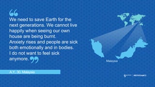 A.Y., 30, Malaysia
We need to save Earth for the
next generations. We cannot live
happily when seeing our own
house are being burnt.
Anxiety rises and people are sick
both emotionally and in bodies.
I do not want to feel sick
anymore. Malaysia
 