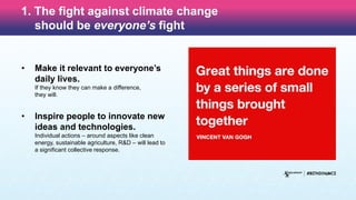 1. The fight against climate change
should be everyone’s fight
• Make it relevant to everyone’s
daily lives.
If they know they can make a difference,
they will.
• Inspire people to innovate new
ideas and technologies.
Individual actions – around aspects like clean
energy, sustainable agriculture, R&D – will lead to
a significant collective response.
 