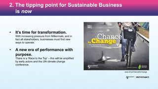 2. The tipping point for Sustainable Business
is now
• It’s time for transformation.
With increasing pressure from Millennials, and in
fact all stakeholders, businesses must find new
ways to operate.
• A new era of performance with
purpose.
There is a ‘Race to the Top’ – this will be amplified
by early actors and the UN climate change
conference.
www.bit.ly/ChanceforChange
 
